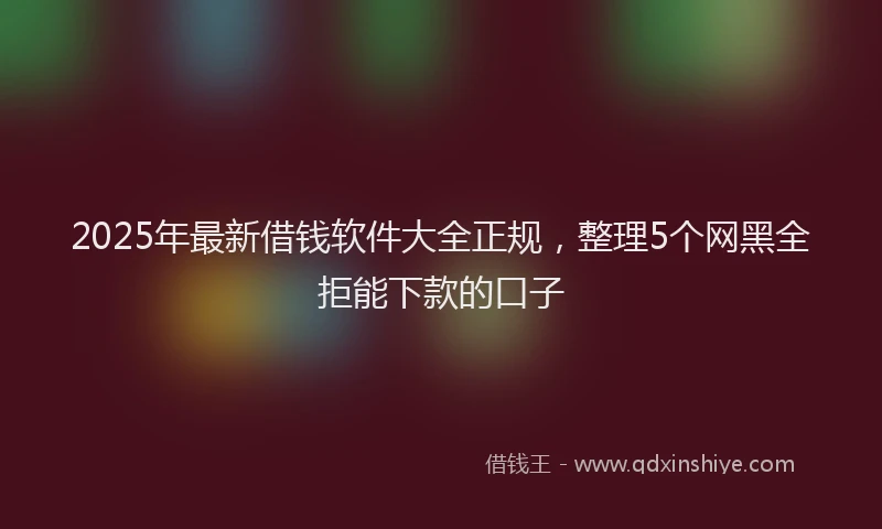2025年最新借钱软件大全正规，整理5个网黑全拒能下款的口子