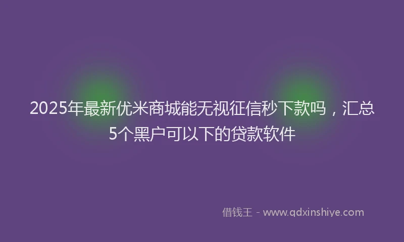 2025年最新优米商城能无视征信秒下款吗，汇总5个黑户可以下的贷款软件