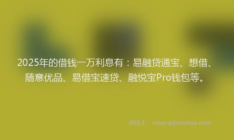 2025年的借钱一万利息有：易融贷通宝、想借、随意优品、易借宝速贷、融悦宝Pro钱包等。