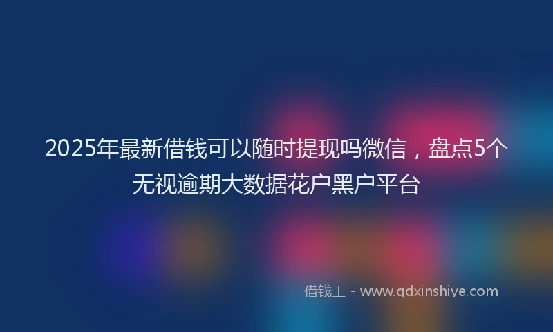 2025年最新借钱可以随时提现吗微信，盘点5个无视逾期大数据花户黑户平台
