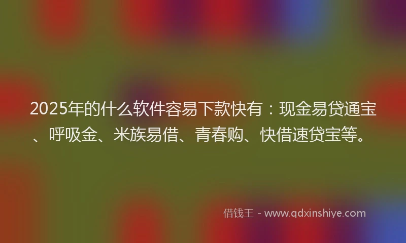 2025年的什么软件容易下款快有：现金易贷通宝、呼吸金、米族易借、青春购、快借速贷宝等。