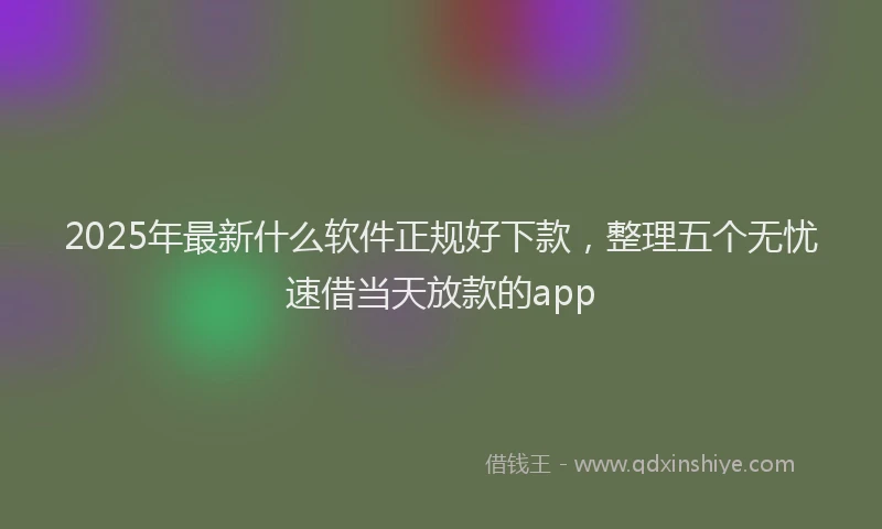 2025年最新什么软件正规好下款，整理五个无忧速借当天放款的app