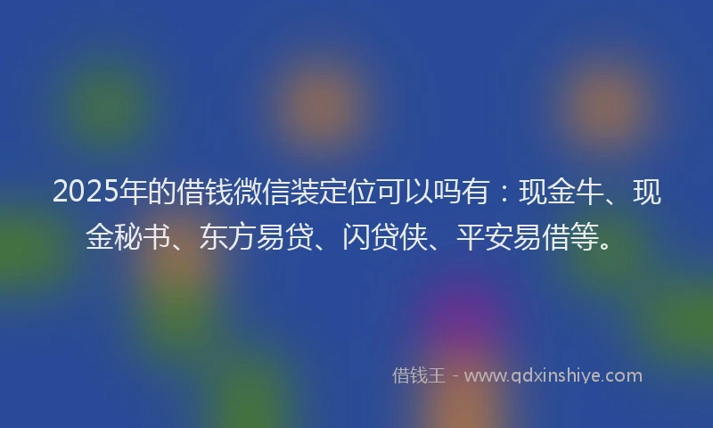 2025年的借钱微信装定位可以吗有：现金牛、现金秘书、东方易贷、闪贷侠、平安易借等。