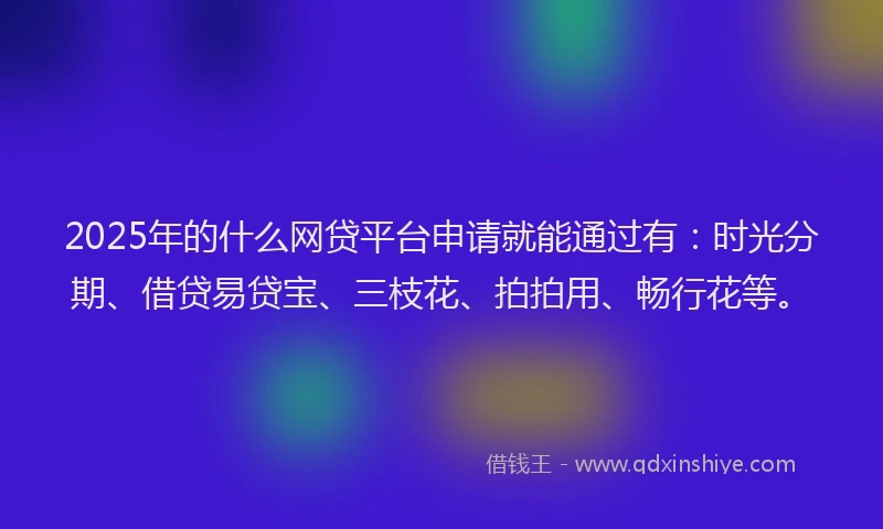 2025年的什么网贷平台申请就能通过有：时光分期、借贷易贷宝、三枝花、拍拍用、畅行花等。