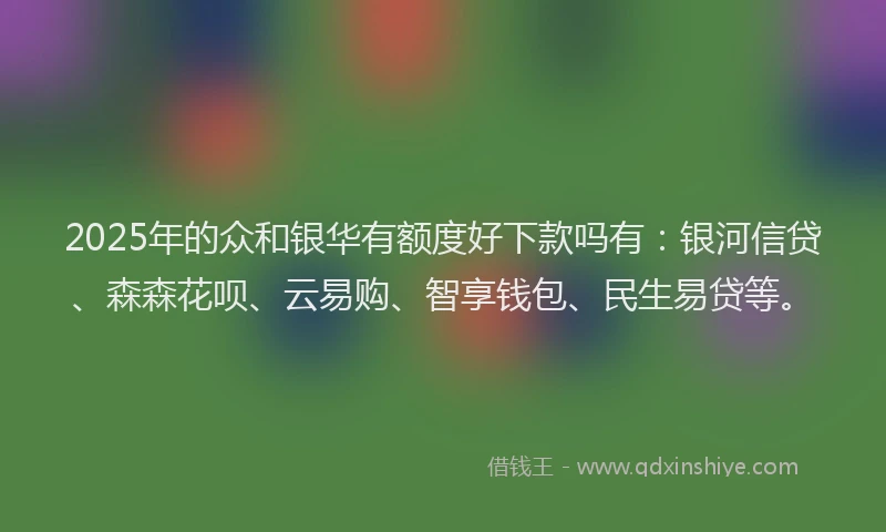 2025年的众和银华有额度好下款吗有：银河信贷、森森花呗、云易购、智享钱包、民生易贷等。