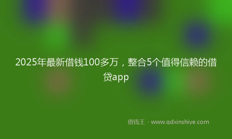 2025年最新借钱100多万，整合5个值得信赖的借贷app