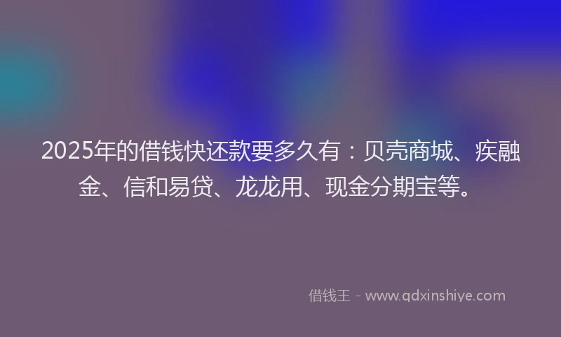 2025年的借钱快还款要多久有：贝壳商城、疾融金、信和易贷、龙龙用、现金分期宝等。
