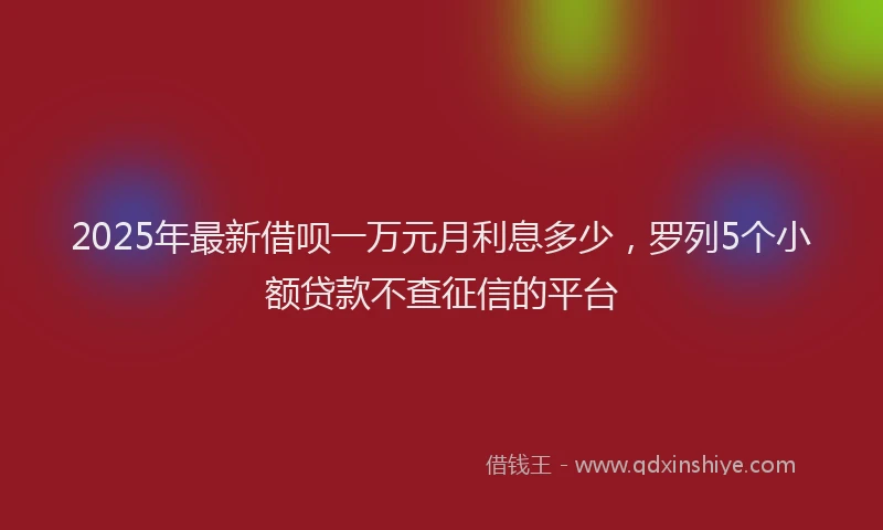 2025年最新借呗一万元月利息多少，罗列5个小额贷款不查征信的平台