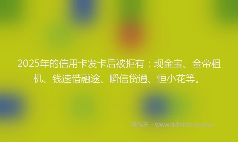 2025年的信用卡发卡后被拒有：现金宝、金帝租机、钱速借融途、瞬信贷通、恒小花等。