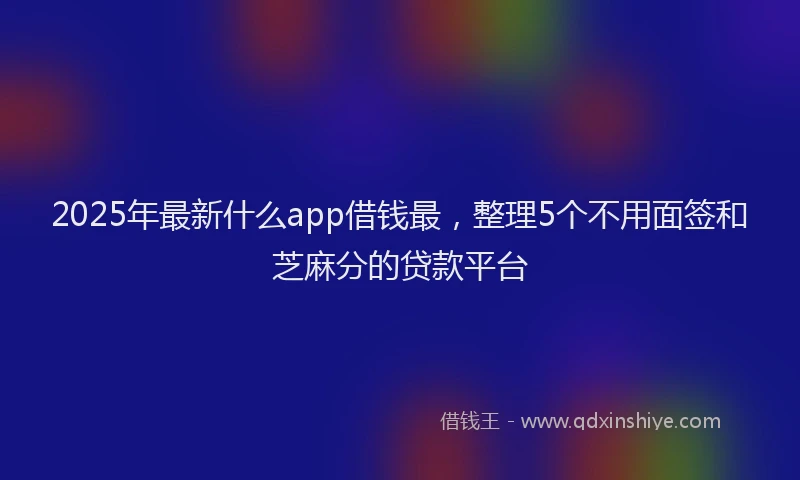 2025年最新什么app借钱最，整理5个不用面签和芝麻分的贷款平台