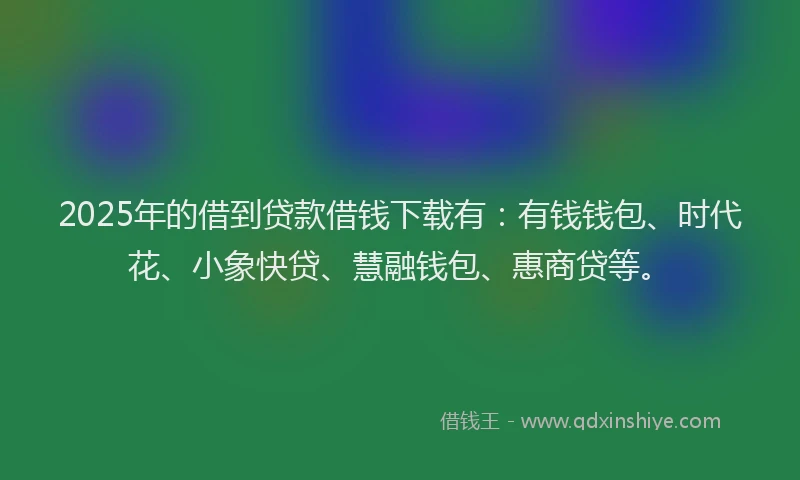 2025年的借到贷款借钱下载有：有钱钱包、时代花、小象快贷、慧融钱包、惠商贷等。