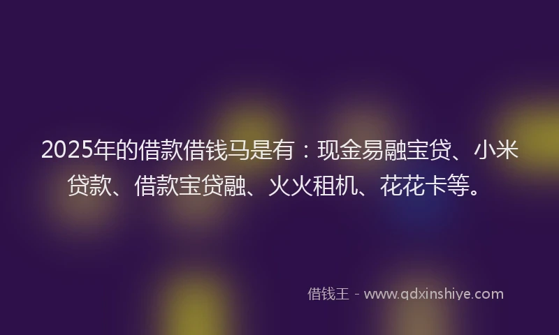2025年的借款借钱马是有：现金易融宝贷、小米贷款、借款宝贷融、火火租机、花花卡等。