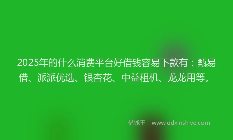 2025年的什么消费平台好借钱容易下款有：甄易借、派派优选、银杏花、中益租机、龙龙用等。