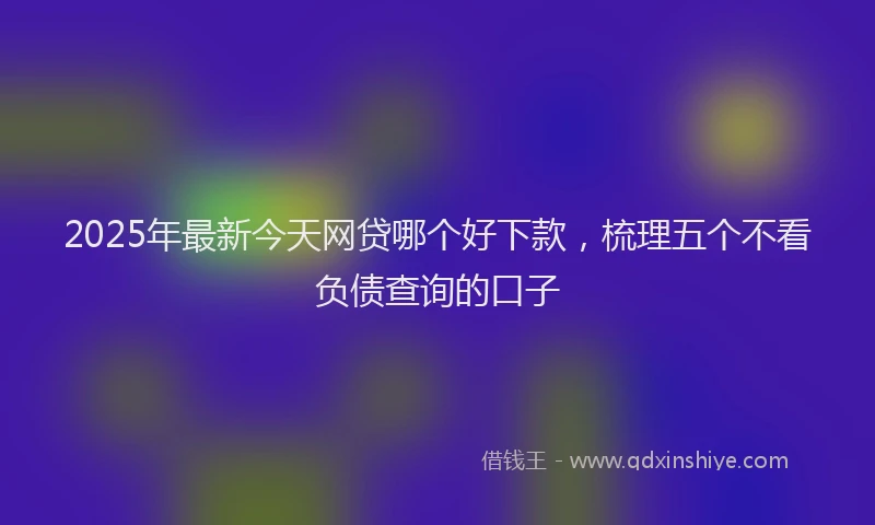 2025年最新今天网贷哪个好下款，梳理五个不看负债查询的口子