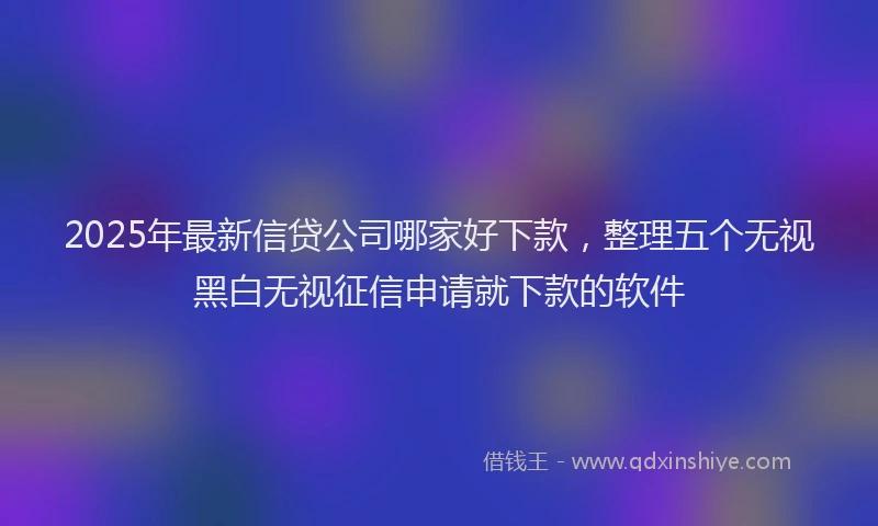 2025年最新信贷公司哪家好下款，整理五个无视黑白无视征信申请就下款的软件