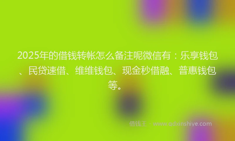 2025年的借钱转帐怎么备注呢微信有：乐享钱包、民贷速借、维维钱包、现金秒借融、普惠钱包等。