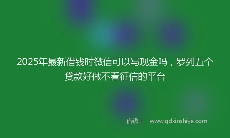 2025年最新借钱时微信可以写现金吗，罗列五个贷款好做不看征信的平台