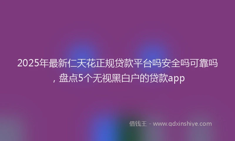 2025年最新仁天花正规贷款平台吗安全吗可靠吗，盘点5个无视黑白户的贷款app