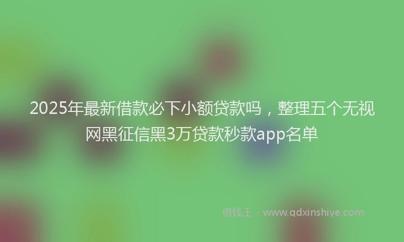 2025年最新借款必下小额贷款吗，整理五个无视网黑征信黑3万贷款秒款app名单