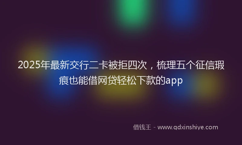 2025年最新交行二卡被拒四次，梳理五个征信瑕疵也能借网贷轻松下款的app