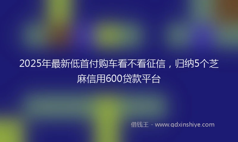 2025年最新低首付购车看不看征信，归纳5个芝麻信用600贷款平台