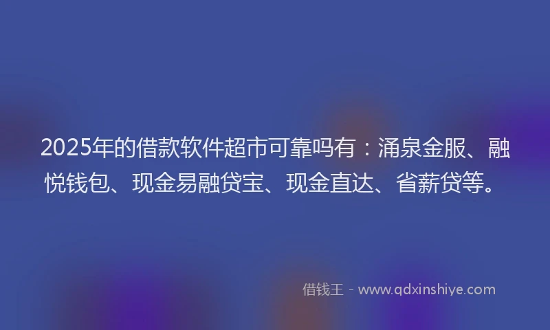 2025年的借款软件超市可靠吗有：涌泉金服、融悦钱包、现金易融贷宝、现金直达、省薪贷等。