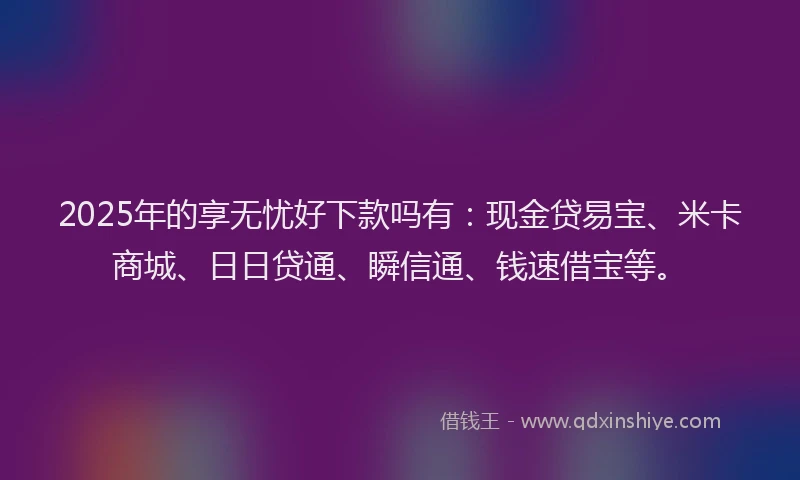 2025年的享无忧好下款吗有：现金贷易宝、米卡商城、日日贷通、瞬信通、钱速借宝等。