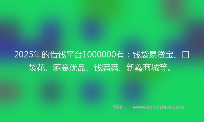 2025年的借钱平台1000000有：钱袋易贷宝、口袋花、随意优品、钱满满、新鑫商城等。