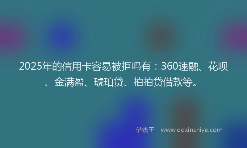 2025年的信用卡容易被拒吗有：360速融、花呗、金满盈、琥珀贷、拍拍贷借款等。