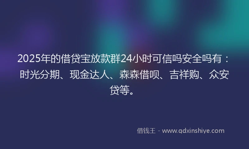 2025年的借贷宝放款群24小时可信吗安全吗有：时光分期、现金达人、森森借呗、吉祥购、众安贷等。