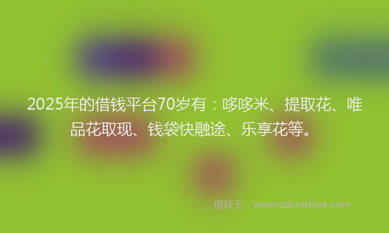 2025年的借钱平台70岁有：哆哆米、提取花、唯品花取现、钱袋快融途、乐享花等。