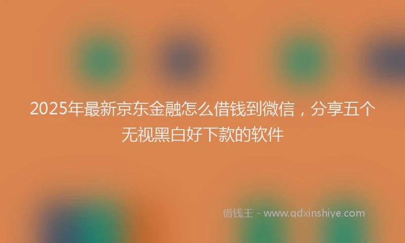 2025年最新京东金融怎么借钱到微信，分享五个无视黑白好下款的软件