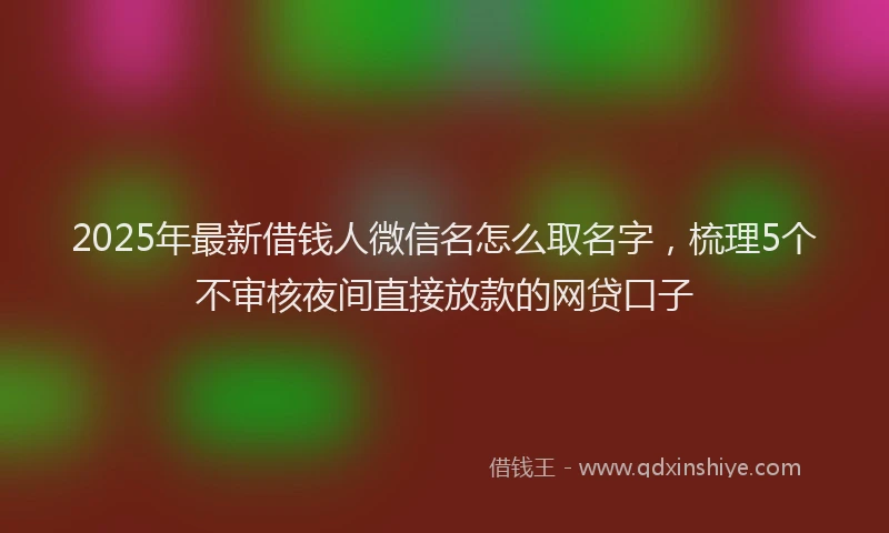 2025年最新借钱人微信名怎么取名字，梳理5个不审核夜间直接放款的网贷口子