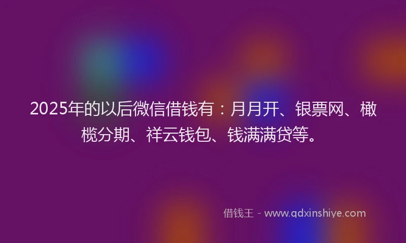 2025年的以后微信借钱有：月月开、银票网、橄榄分期、祥云钱包、钱满满贷等。