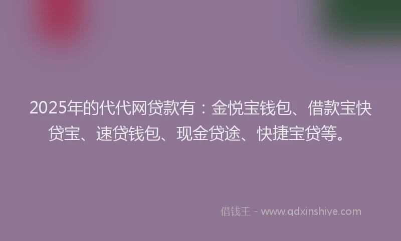 2025年的代代网贷款有：金悦宝钱包、借款宝快贷宝、速贷钱包、现金贷途、快捷宝贷等。