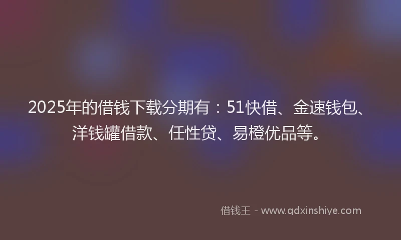 2025年的借钱下载分期有：51快借、金速钱包、洋钱罐借款、任性贷、易橙优品等。