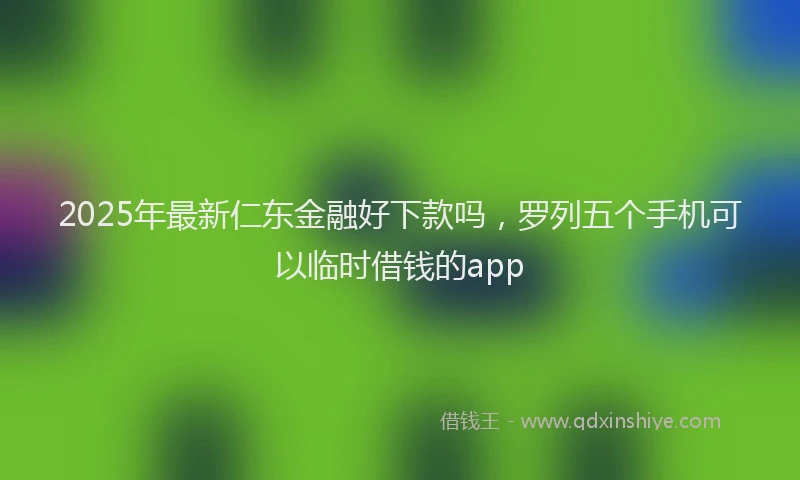 2025年最新仁东金融好下款吗，罗列五个手机可以临时借钱的app