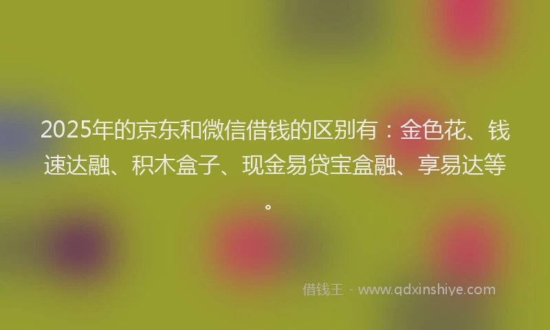 2025年的京东和微信借钱的区别有：金色花、钱速达融、积木盒子、现金易贷宝盒融、享易达等。