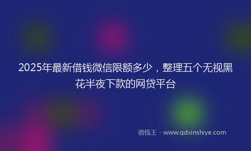 2025年最新借钱微信限额多少，整理五个无视黑花半夜下款的网贷平台
