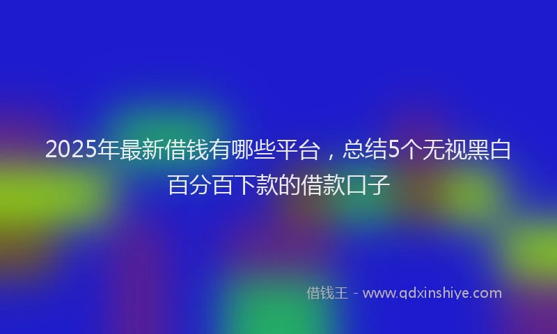 2025年最新借钱有哪些平台，总结5个无视黑白百分百下款的借款口子