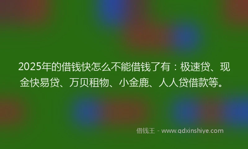 2025年的借钱快怎么不能借钱了有：极速贷、现金快易贷、万贝租物、小金鹿、人人贷借款等。