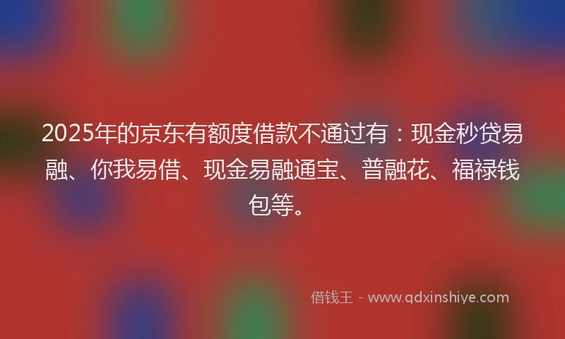 2025年的京东有额度借款不通过有：现金秒贷易融、你我易借、现金易融通宝、普融花、福禄钱包等。