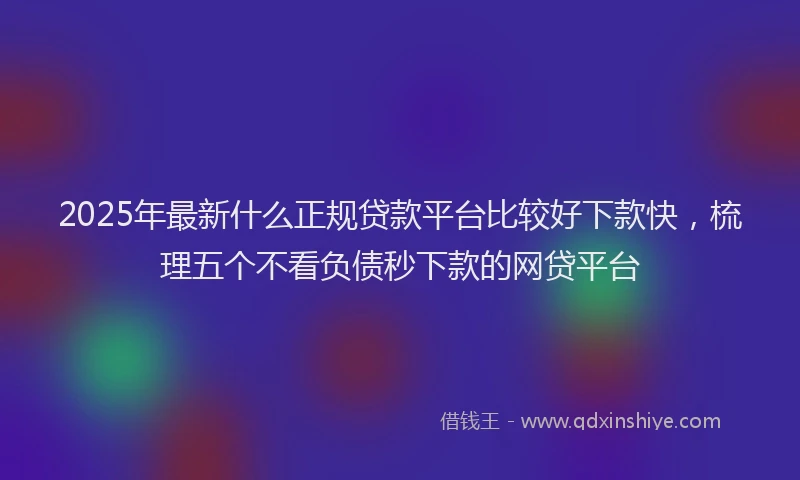2025年最新什么正规贷款平台比较好下款快，梳理五个不看负债秒下款的网贷平台