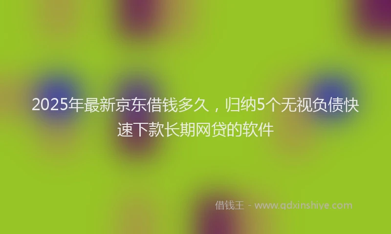 2025年最新京东借钱多久，归纳5个无视负债快速下款长期网贷的软件