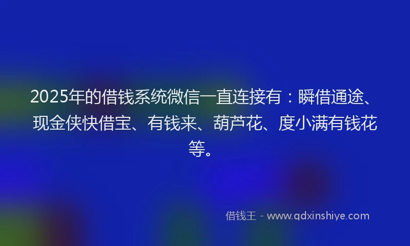 2025年的借钱系统微信一直连接有：瞬借通途、现金侠快借宝、有钱来、葫芦花、度小满有钱花等。