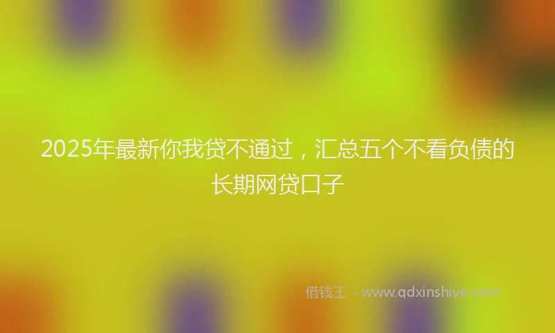 2025年最新你我贷不通过，汇总五个不看负债的长期网贷口子