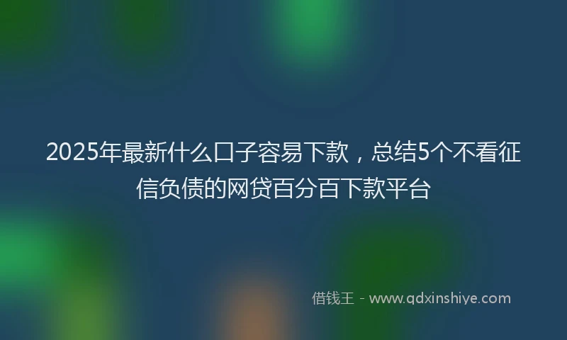 2025年最新什么口子容易下款，总结5个不看征信负债的网贷百分百下款平台