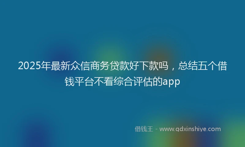 2025年最新众信商务贷款好下款吗，总结五个借钱平台不看综合评估的app