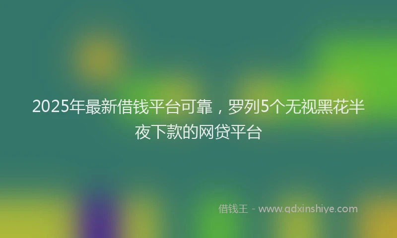 2025年最新借钱平台可靠，罗列5个无视黑花半夜下款的网贷平台