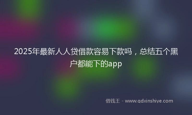 2025年最新人人贷借款容易下款吗，总结五个黑户都能下的app